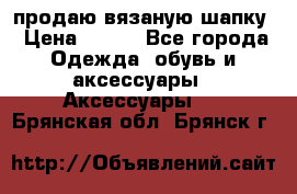 продаю вязаную шапку › Цена ­ 600 - Все города Одежда, обувь и аксессуары » Аксессуары   . Брянская обл.,Брянск г.